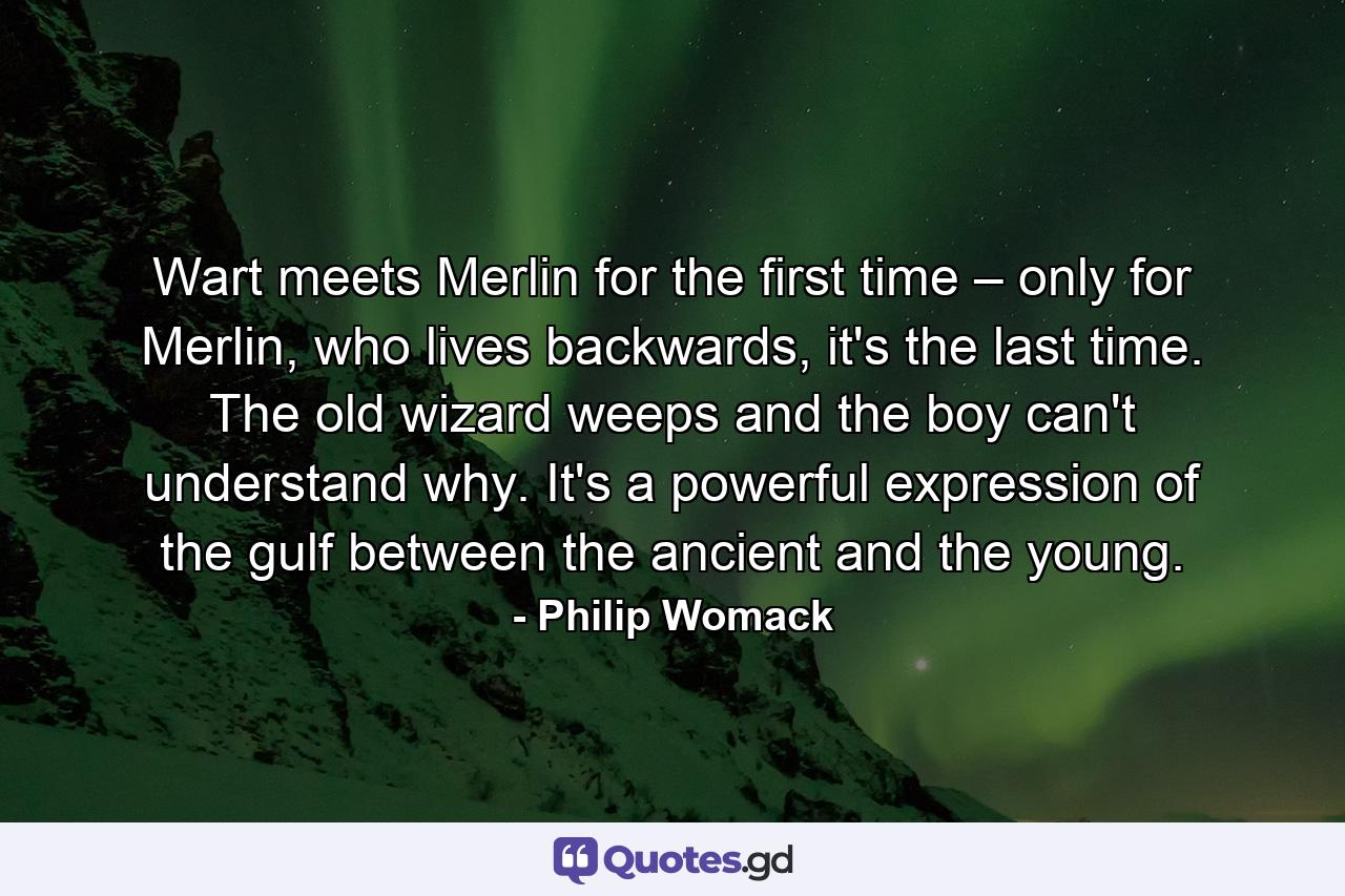 Wart meets Merlin for the first time – only for Merlin, who lives backwards, it's the last time. The old wizard weeps and the boy can't understand why. It's a powerful expression of the gulf between the ancient and the young. - Quote by Philip Womack