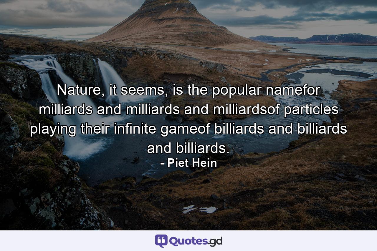 Nature, it seems, is the popular namefor milliards and milliards and milliardsof particles playing their infinite gameof billiards and billiards and billiards. - Quote by Piet Hein