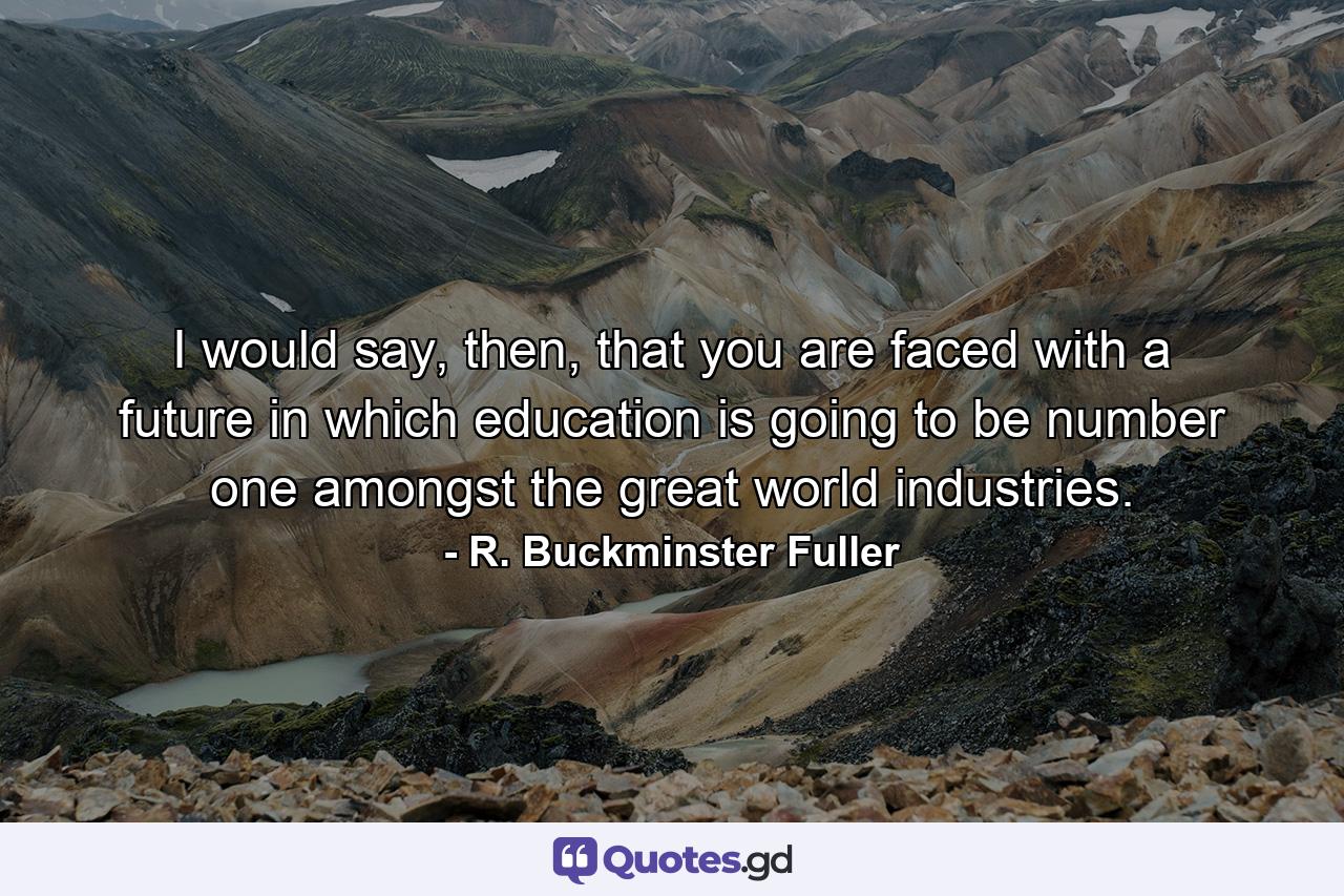 I would say, then, that you are faced with a future in which education is going to be number one amongst the great world industries. - Quote by R. Buckminster Fuller