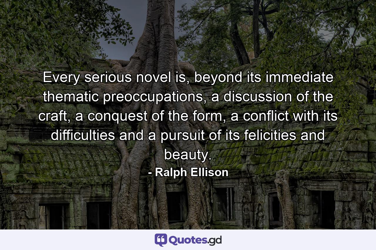 Every serious novel is, beyond its immediate thematic preoccupations, a discussion of the craft, a conquest of the form, a conflict with its difficulties and a pursuit of its felicities and beauty. - Quote by Ralph Ellison