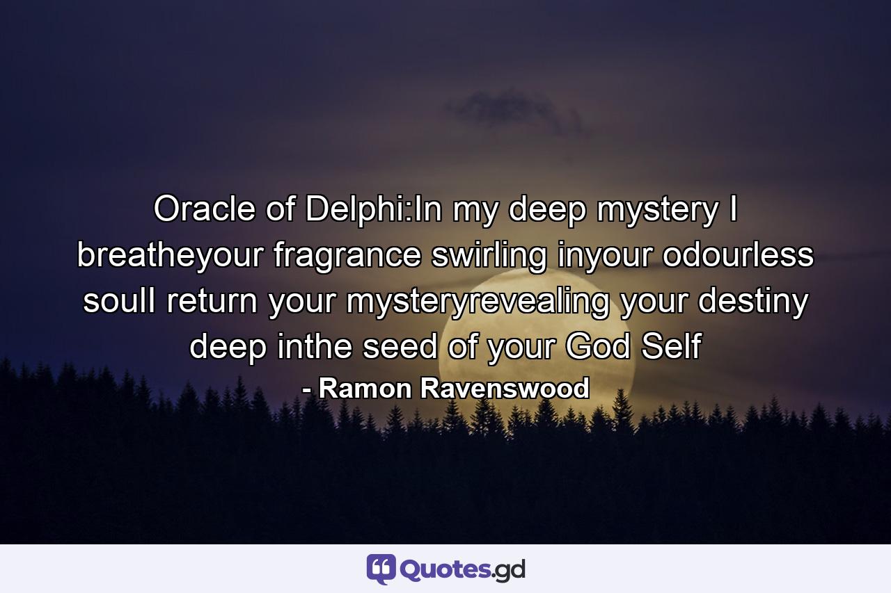 Oracle of Delphi:In my deep mystery I breatheyour fragrance swirling inyour odourless soulI return your mysteryrevealing your destiny deep inthe seed of your God Self - Quote by Ramon Ravenswood