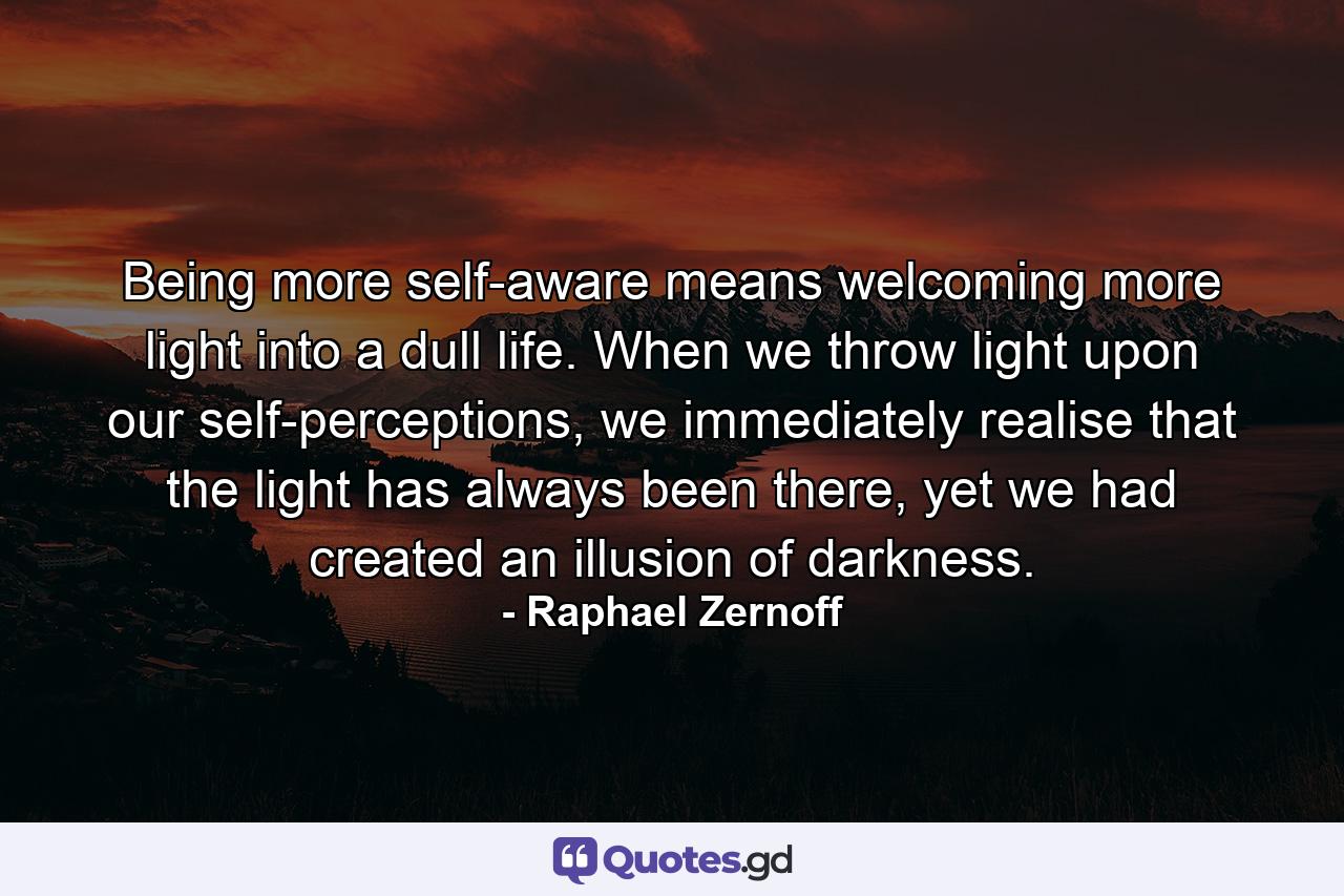 Being more self-aware means welcoming more light into a dull life. When we throw light upon our self-perceptions, we immediately realise that the light has always been there, yet we had created an illusion of darkness. - Quote by Raphael Zernoff