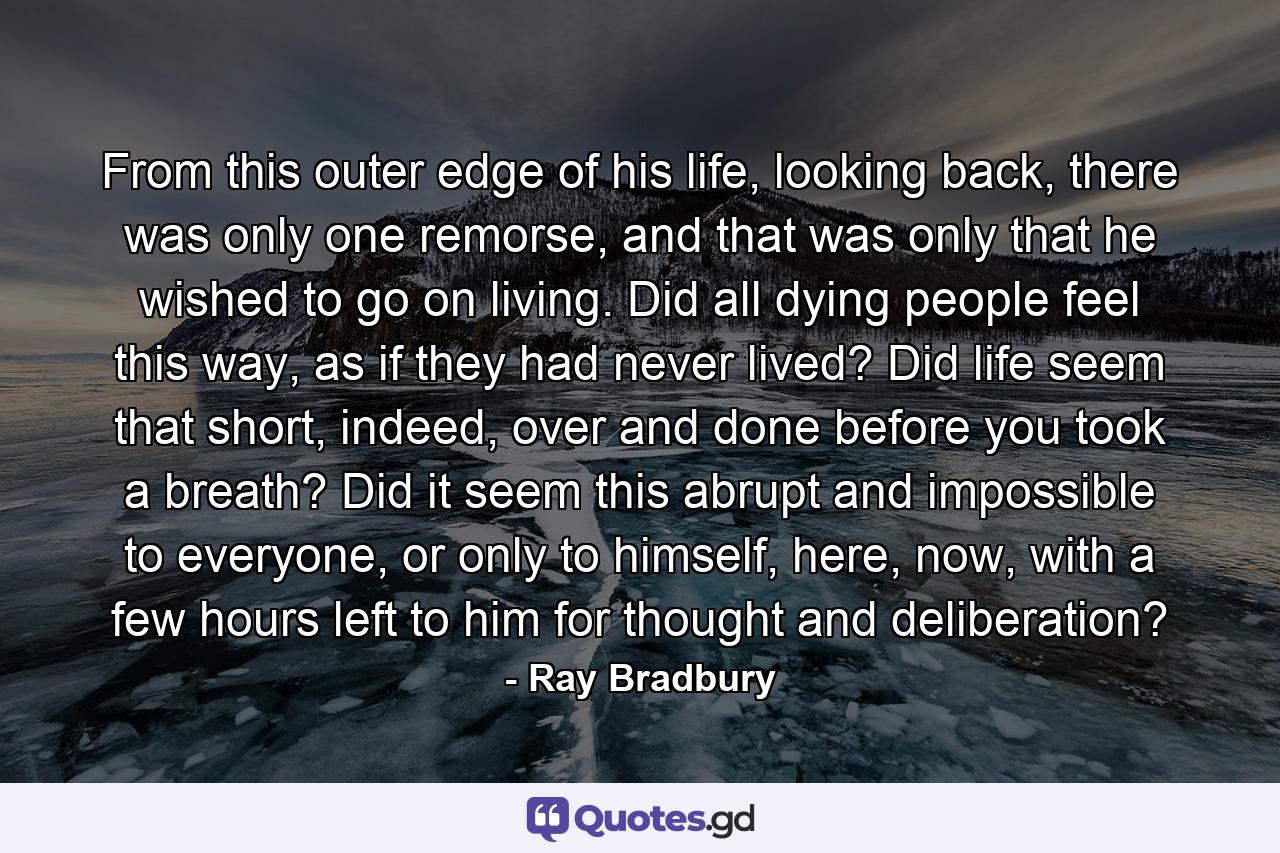 From this outer edge of his life, looking back, there was only one remorse, and that was only that he wished to go on living. Did all dying people feel this way, as if they had never lived? Did life seem that short, indeed, over and done before you took a breath? Did it seem this abrupt and impossible to everyone, or only to himself, here, now, with a few hours left to him for thought and deliberation? - Quote by Ray Bradbury