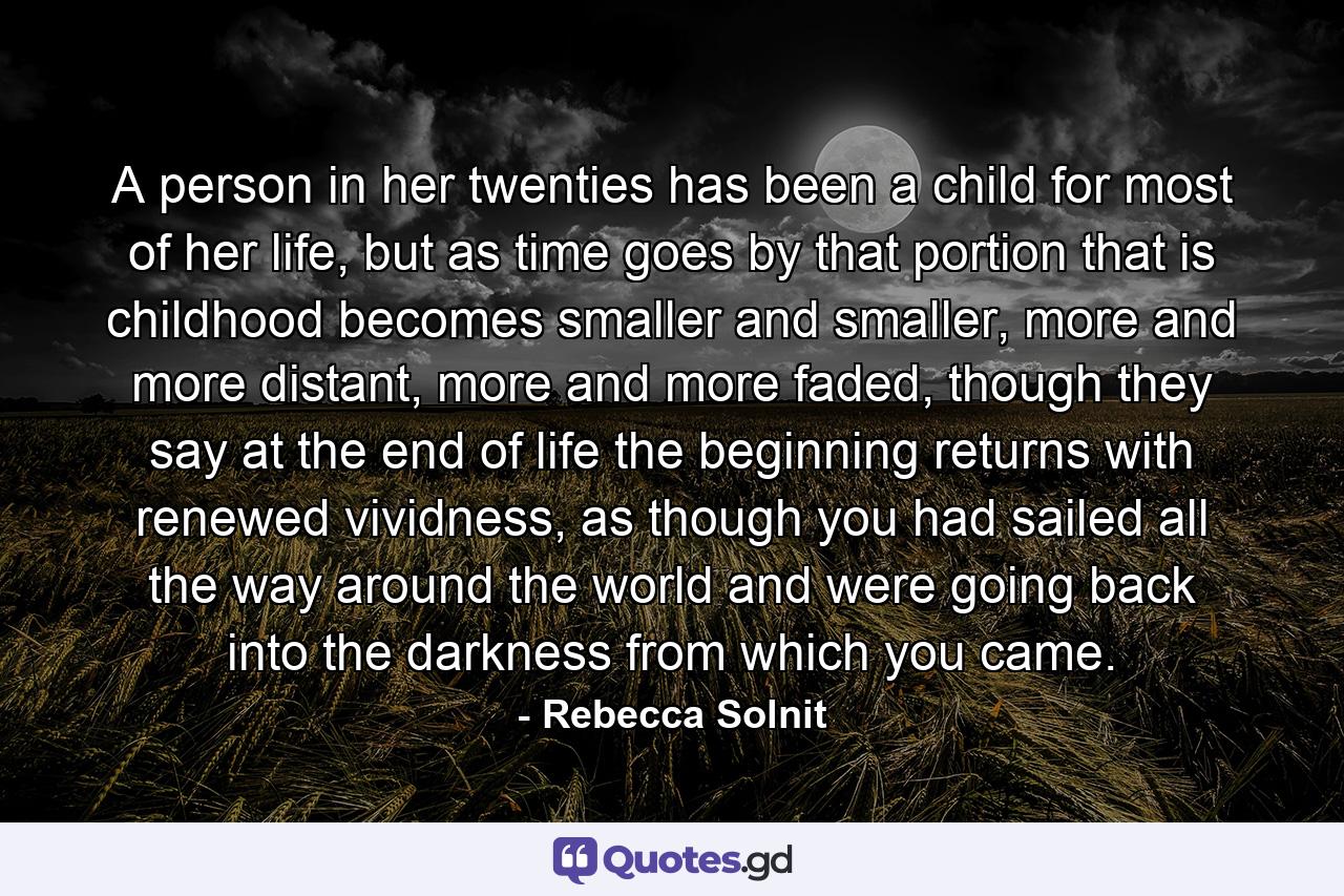 A person in her twenties has been a child for most of her life, but as time goes by that portion that is childhood becomes smaller and smaller, more and more distant, more and more faded, though they say at the end of life the beginning returns with renewed vividness, as though you had sailed all the way around the world and were going back into the darkness from which you came. - Quote by Rebecca Solnit