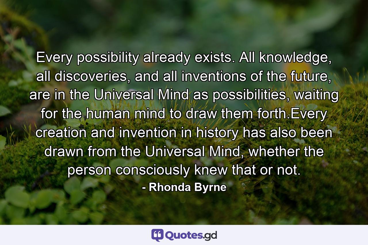 Every possibility already exists. All knowledge, all discoveries, and all inventions of the future, are in the Universal Mind as possibilities, waiting for the human mind to draw them forth.Every creation and invention in history has also been drawn from the Universal Mind, whether the person consciously knew that or not. - Quote by Rhonda Byrne