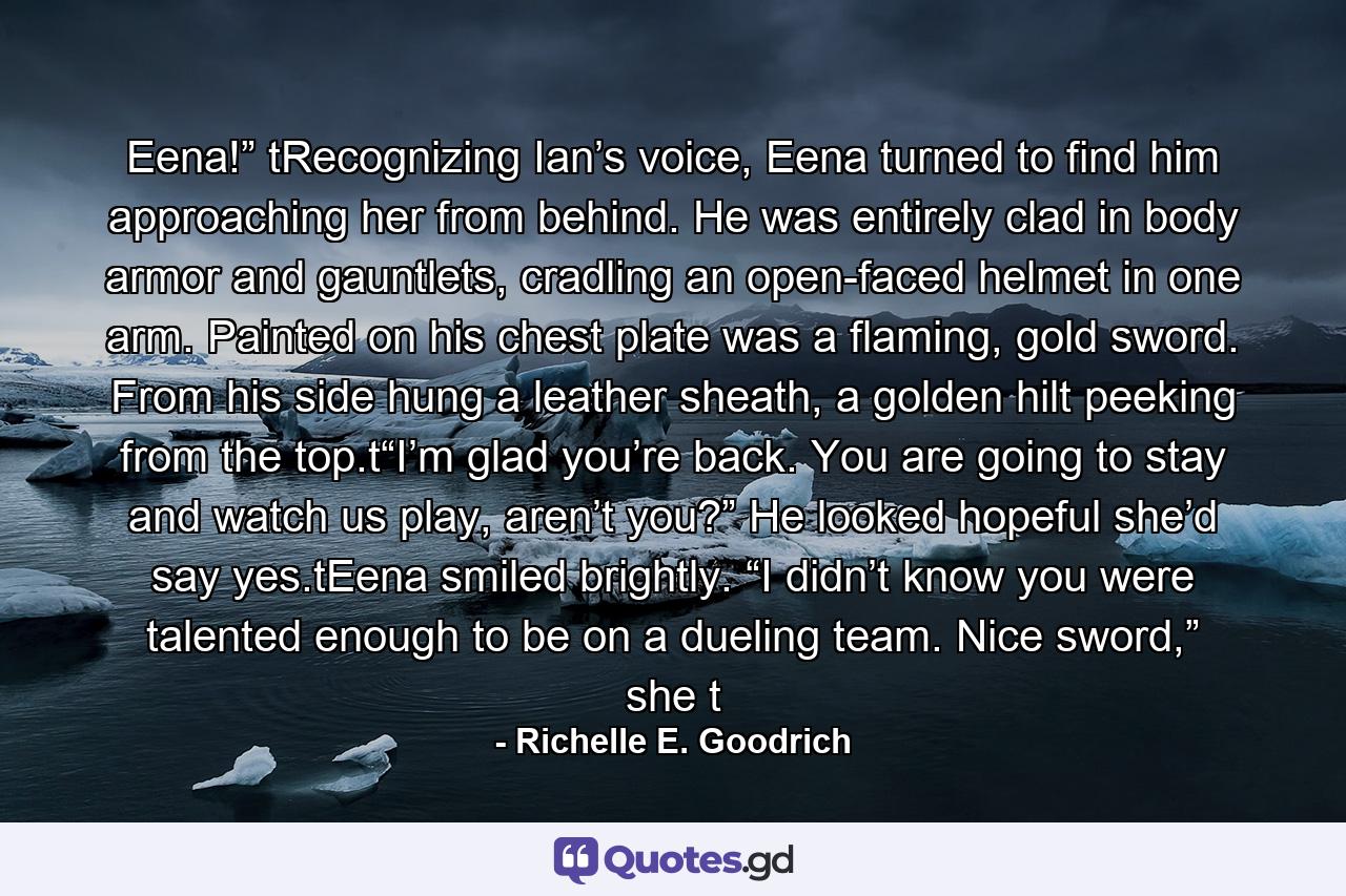 Eena!” tRecognizing Ian’s voice, Eena turned to find him approaching her from behind. He was entirely clad in body armor and gauntlets, cradling an open-faced helmet in one arm. Painted on his chest plate was a flaming, gold sword. From his side hung a leather sheath, a golden hilt peeking from the top.t“I’m glad you’re back. You are going to stay and watch us play, aren’t you?” He looked hopeful she’d say yes.tEena smiled brightly. “I didn’t know you were talented enough to be on a dueling team. Nice sword,” she t - Quote by Richelle E. Goodrich