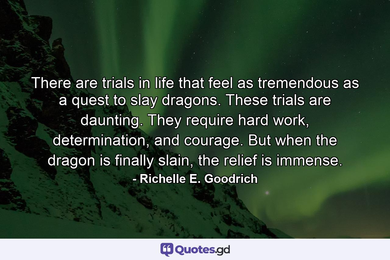 There are trials in life that feel as tremendous as a quest to slay dragons. These trials are daunting. They require hard work, determination, and courage. But when the dragon is finally slain, the relief is immense. - Quote by Richelle E. Goodrich