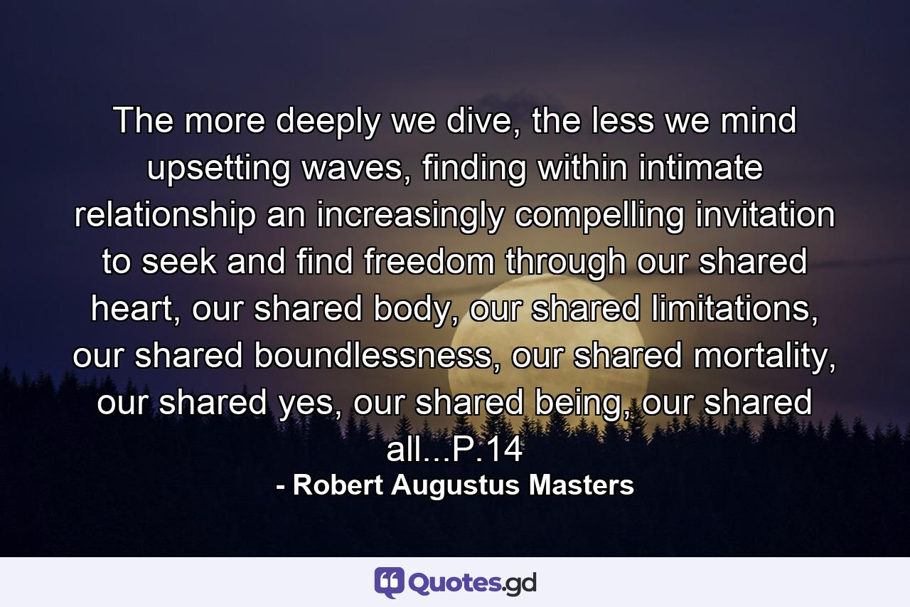 The more deeply we dive, the less we mind upsetting waves, finding within intimate relationship an increasingly compelling invitation to seek and find freedom through our shared heart, our shared body, our shared limitations, our shared boundlessness, our shared mortality, our shared yes, our shared being, our shared all...P.14 - Quote by Robert Augustus Masters