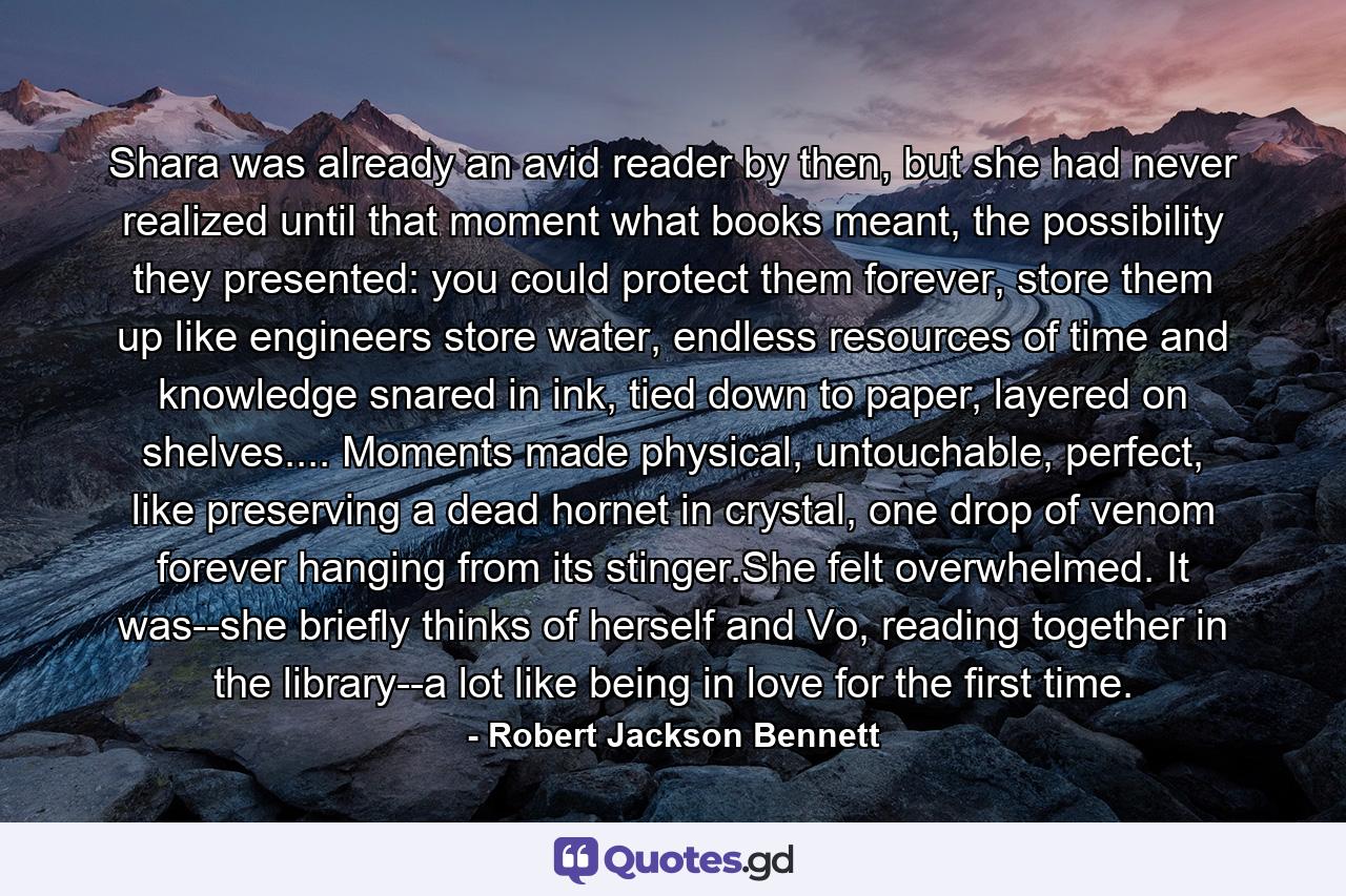 Shara was already an avid reader by then, but she had never realized until that moment what books meant, the possibility they presented: you could protect them forever, store them up like engineers store water, endless resources of time and knowledge snared in ink, tied down to paper, layered on shelves.... Moments made physical, untouchable, perfect, like preserving a dead hornet in crystal, one drop of venom forever hanging from its stinger.She felt overwhelmed. It was--she briefly thinks of herself and Vo, reading together in the library--a lot like being in love for the first time. - Quote by Robert Jackson Bennett