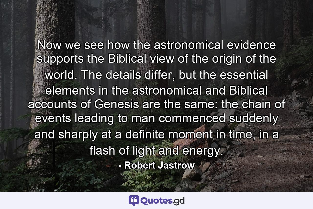 Now we see how the astronomical evidence supports the Biblical view of the origin of the world. The details differ, but the essential elements in the astronomical and Biblical accounts of Genesis are the same: the chain of events leading to man commenced suddenly and sharply at a definite moment in time, in a flash of light and energy. - Quote by Robert Jastrow