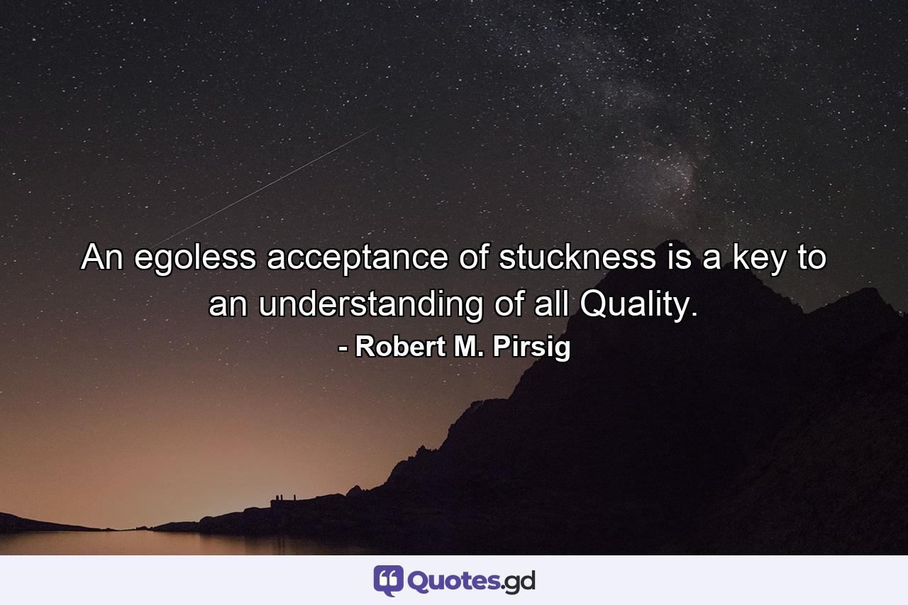 An egoless acceptance of stuckness is a key to an understanding of all Quality. - Quote by Robert M. Pirsig