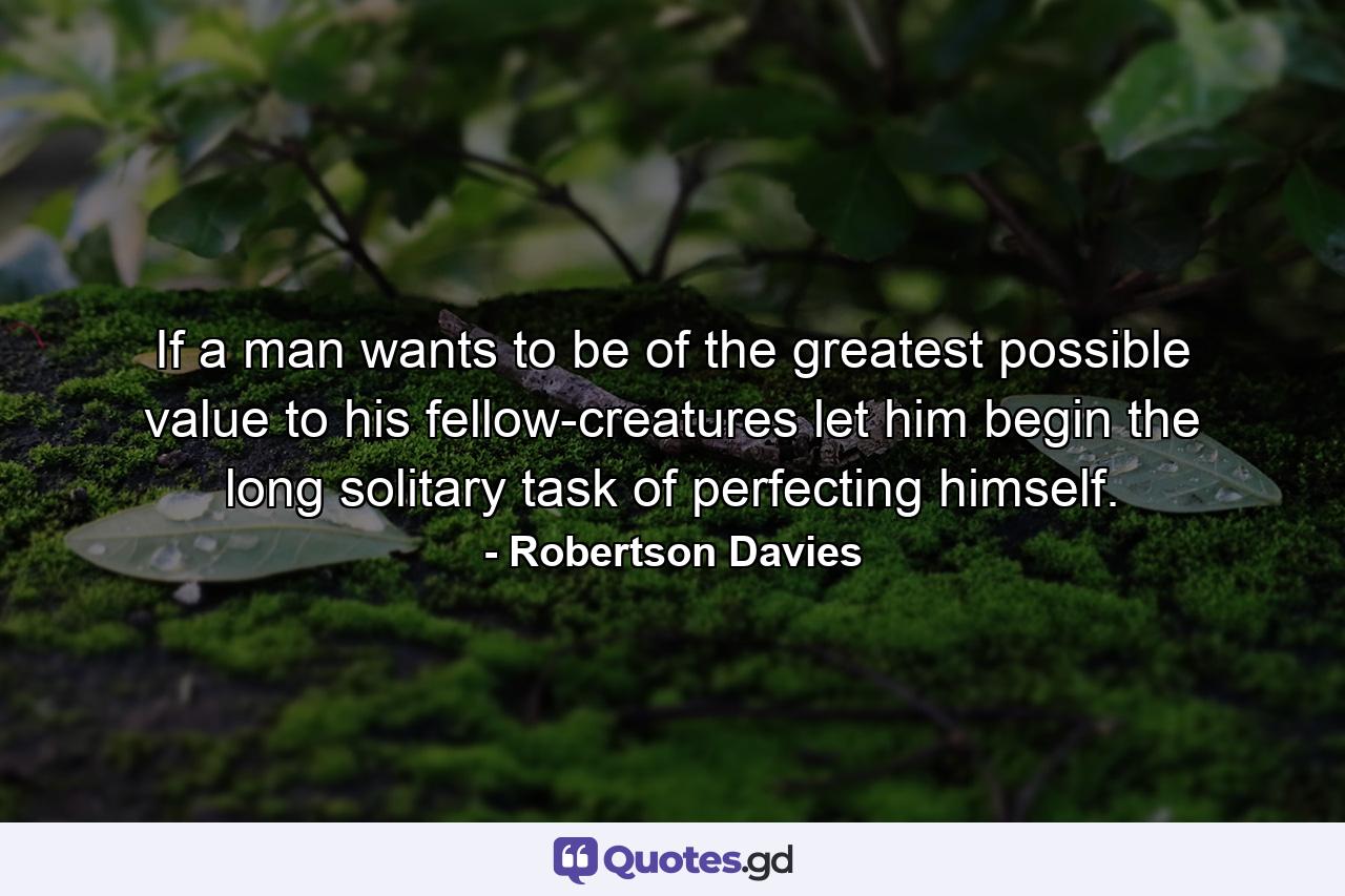 If a man wants to be of the greatest possible value to his fellow-creatures  let him begin the long  solitary task of perfecting himself. - Quote by Robertson Davies