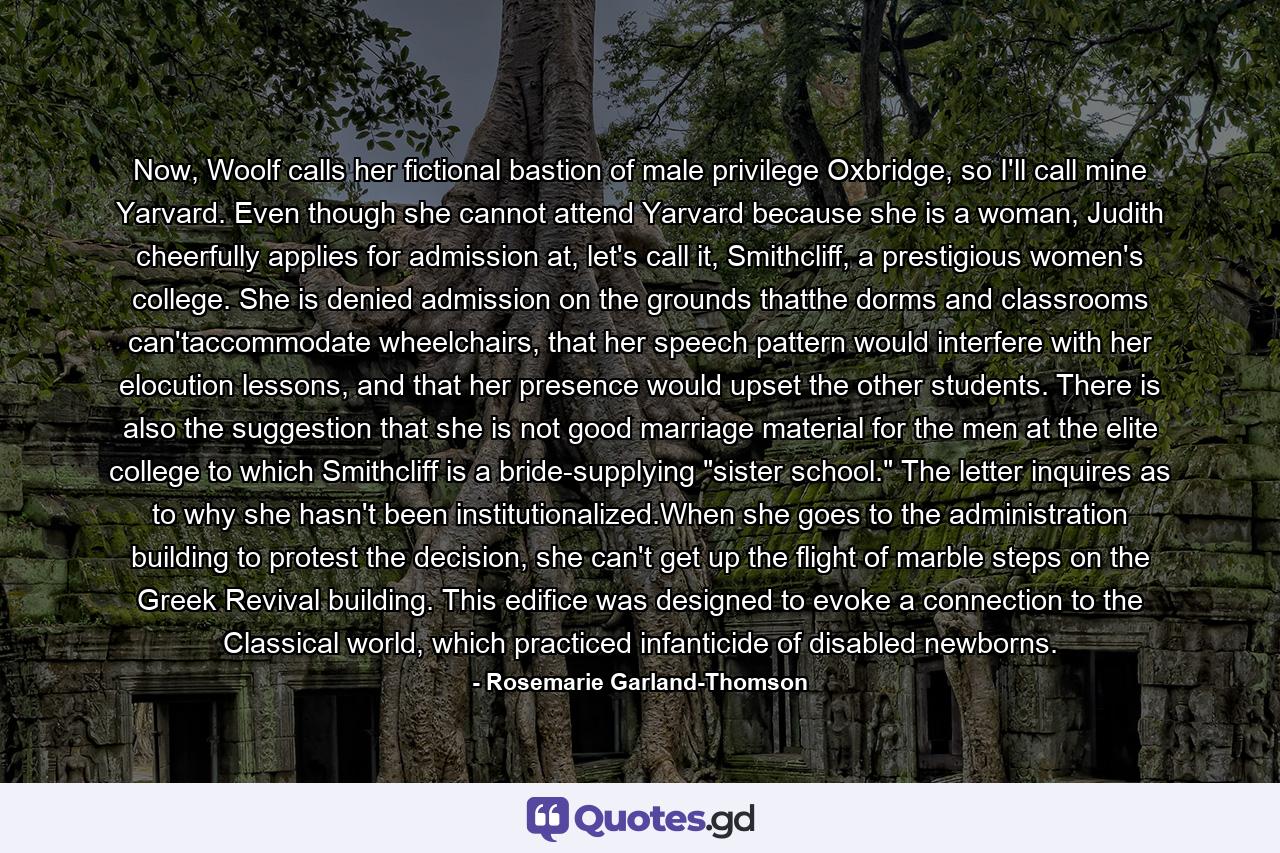 Now, Woolf calls her fictional bastion of male privilege Oxbridge, so I'll call mine Yarvard. Even though she cannot attend Yarvard because she is a woman, Judith cheerfully applies for admission at, let's call it, Smithcliff, a prestigious women's college. She is denied admission on the grounds thatthe dorms and classrooms can'taccommodate wheelchairs, that her speech pattern would interfere with her elocution lessons, and that her presence would upset the other students. There is also the suggestion that she is not good marriage material for the men at the elite college to which Smithcliff is a bride-supplying 