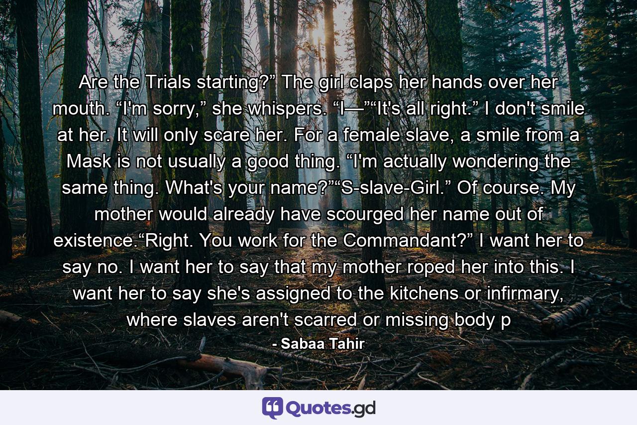 Are the Trials starting?” The girl claps her hands over her mouth. “I'm sorry,” she whispers. “I—”“It's all right.” I don't smile at her. It will only scare her. For a female slave, a smile from a Mask is not usually a good thing. “I'm actually wondering the same thing. What's your name?”“S-slave-Girl.” Of course. My mother would already have scourged her name out of existence.“Right. You work for the Commandant?” I want her to say no. I want her to say that my mother roped her into this. I want her to say she's assigned to the kitchens or infirmary, where slaves aren't scarred or missing body p - Quote by Sabaa Tahir