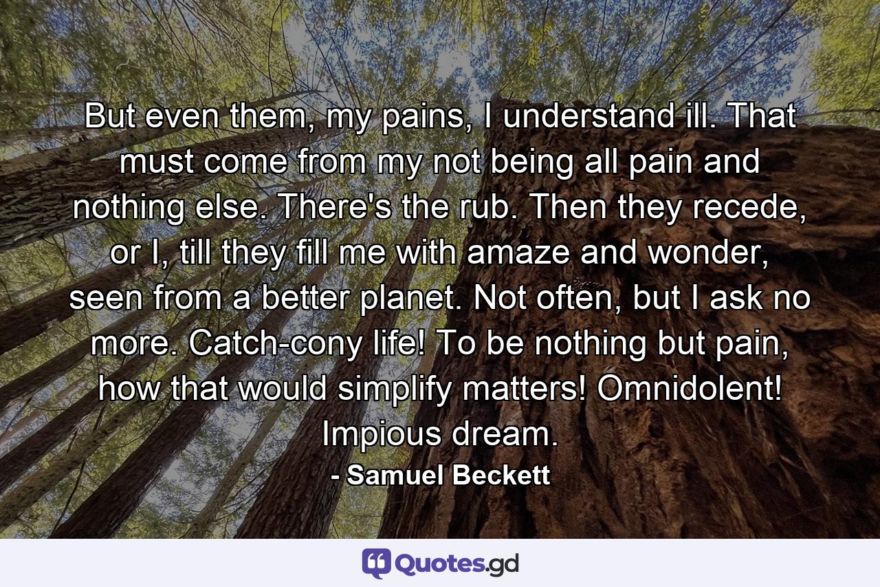 But even them, my pains, I understand ill. That must come from my not being all pain and nothing else. There's the rub. Then they recede, or I, till they fill me with amaze and wonder, seen from a better planet. Not often, but I ask no more. Catch-cony life! To be nothing but pain, how that would simplify matters! Omnidolent! Impious dream. - Quote by Samuel Beckett
