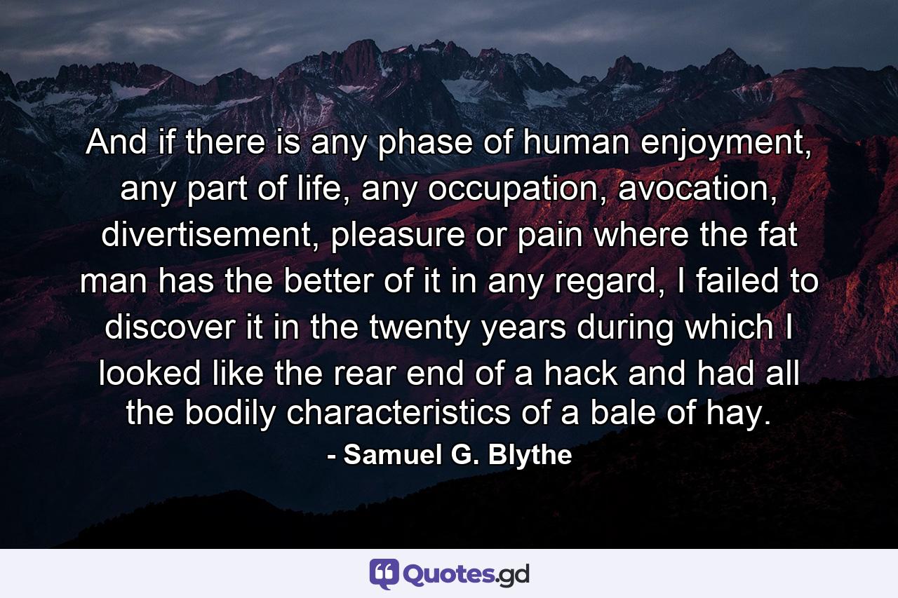 And if there is any phase of human enjoyment, any part of life, any occupation, avocation, divertisement, pleasure or pain where the fat man has the better of it in any regard, I failed to discover it in the twenty years during which I looked like the rear end of a hack and had all the bodily characteristics of a bale of hay. - Quote by Samuel G. Blythe