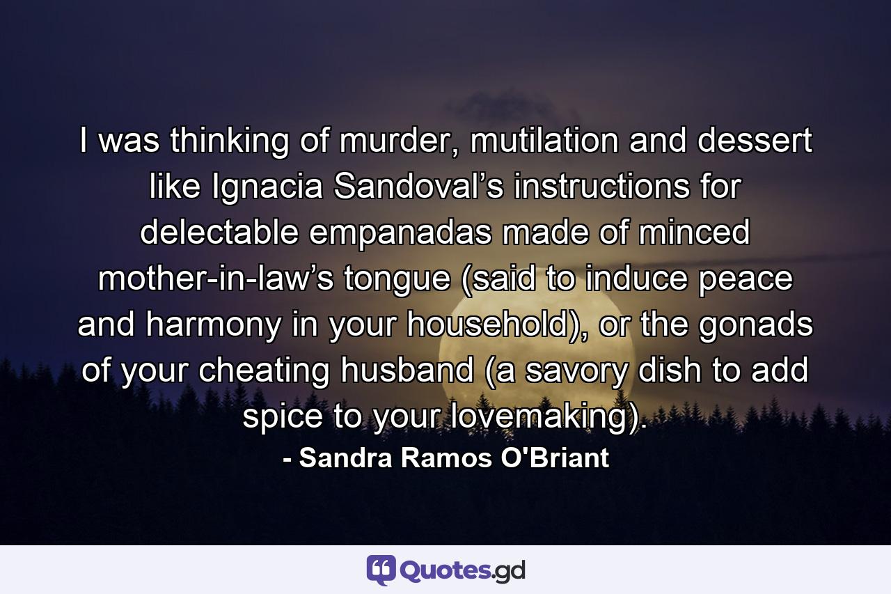 I was thinking of murder, mutilation and dessert like Ignacia Sandoval’s instructions for delectable empanadas made of minced mother-in-law’s tongue (said to induce peace and harmony in your household), or the gonads of your cheating husband (a savory dish to add spice to your lovemaking). - Quote by Sandra Ramos O'Briant