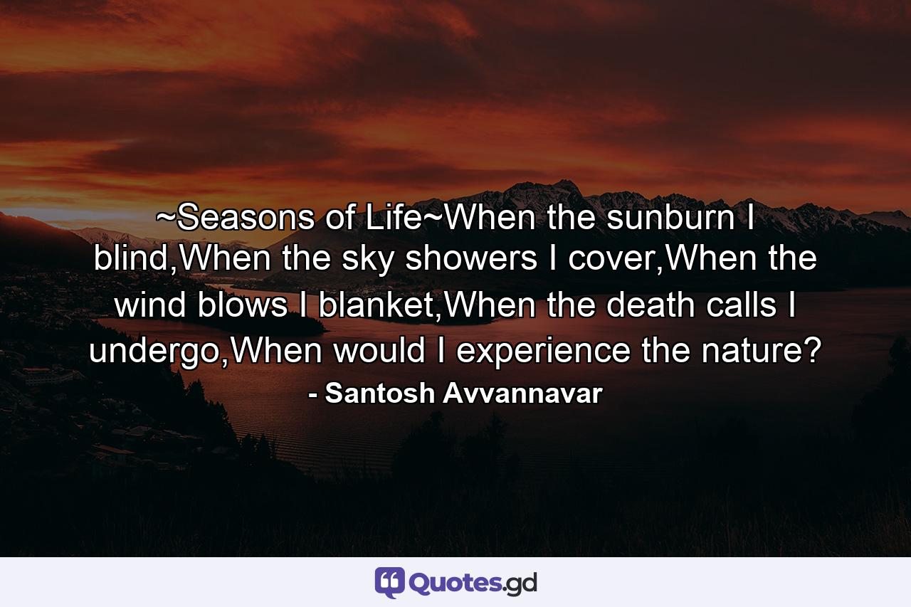 ~Seasons of Life~When the sunburn I blind,When the sky showers I cover,When the wind blows I blanket,When the death calls I undergo,When would I experience the nature? - Quote by Santosh Avvannavar