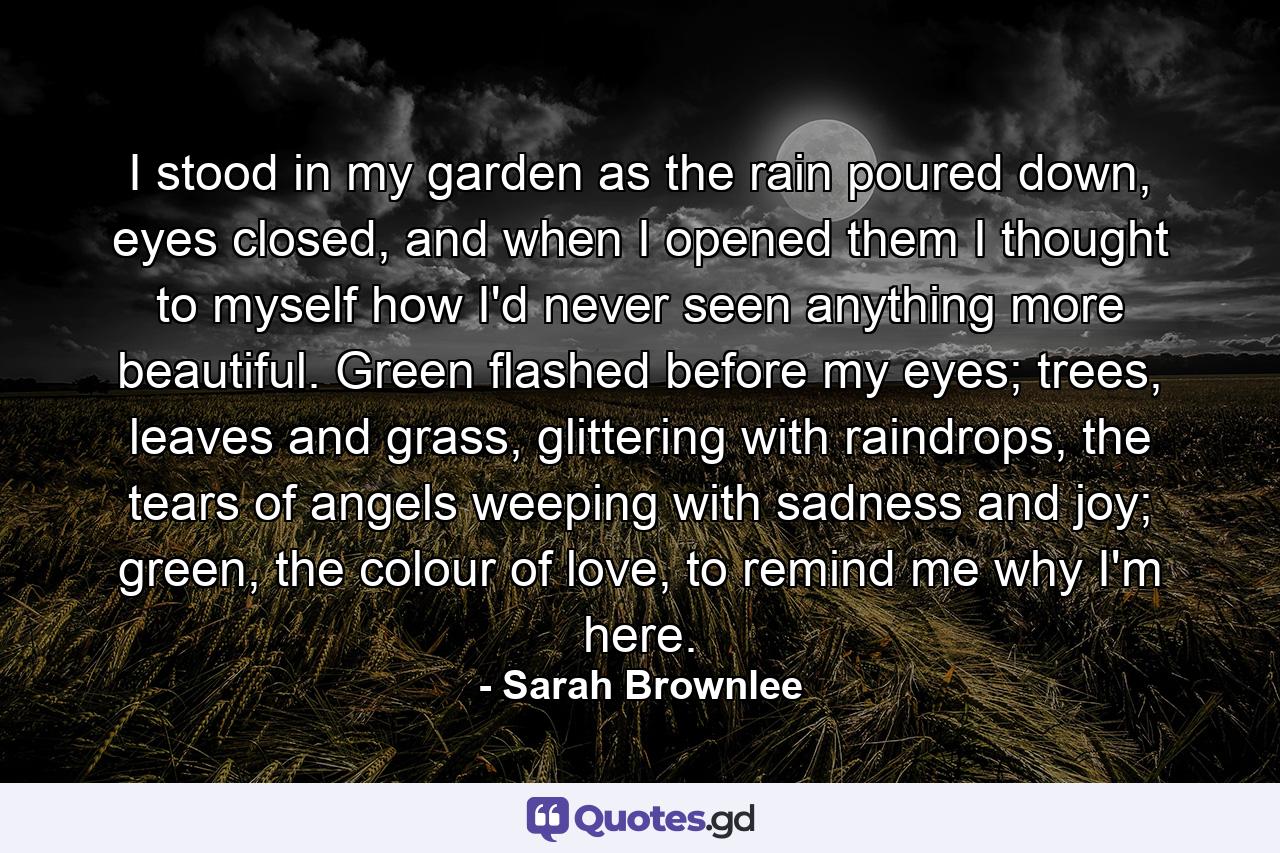 I stood in my garden as the rain poured down, eyes closed, and when I opened them I thought to myself how I'd never seen anything more beautiful. Green flashed before my eyes; trees, leaves and grass, glittering with raindrops, the tears of angels weeping with sadness and joy; green, the colour of love, to remind me why I'm here. - Quote by Sarah Brownlee