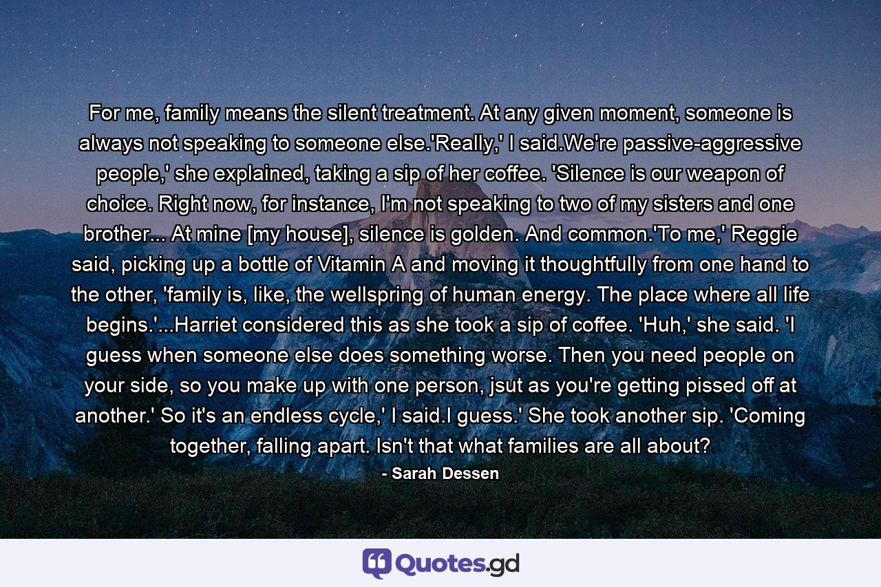 For me, family means the silent treatment. At any given moment, someone is always not speaking to someone else.'Really,' I said.We're passive-aggressive people,' she explained, taking a sip of her coffee. 'Silence is our weapon of choice. Right now, for instance, I'm not speaking to two of my sisters and one brother... At mine [my house], silence is golden. And common.'To me,' Reggie said, picking up a bottle of Vitamin A and moving it thoughtfully from one hand to the other, 'family is, like, the wellspring of human energy. The place where all life begins.'...Harriet considered this as she took a sip of coffee. 'Huh,' she said. 'I guess when someone else does something worse. Then you need people on your side, so you make up with one person, jsut as you're getting pissed off at another.' So it's an endless cycle,' I said.I guess.' She took another sip. 'Coming together, falling apart. Isn't that what families are all about? - Quote by Sarah Dessen