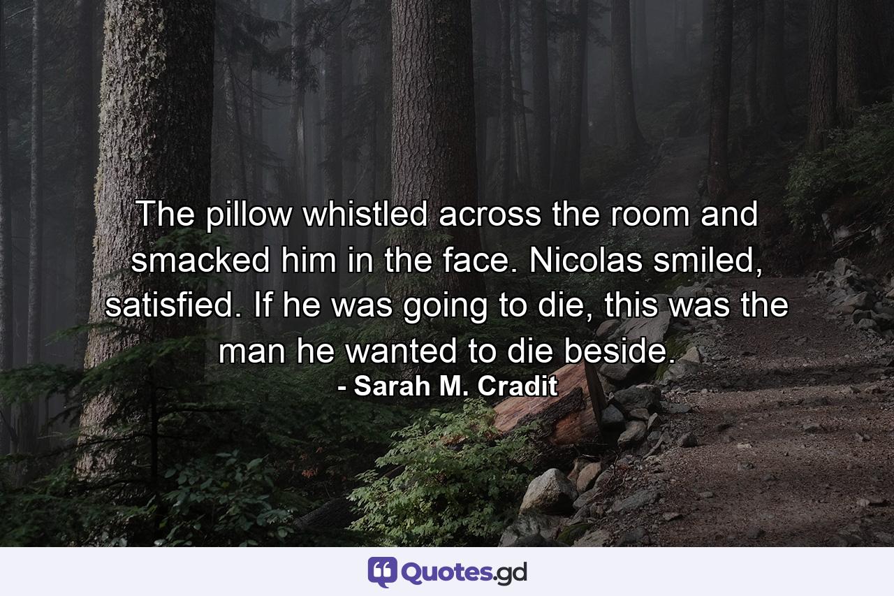 The pillow whistled across the room and smacked him in the face. Nicolas smiled, satisfied. If he was going to die, this was the man he wanted to die beside. - Quote by Sarah M. Cradit