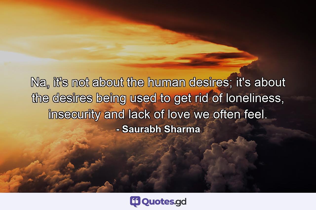 Na, it's not about the human desires; it's about the desires being used to get rid of loneliness, insecurity and lack of love we often feel. - Quote by Saurabh Sharma