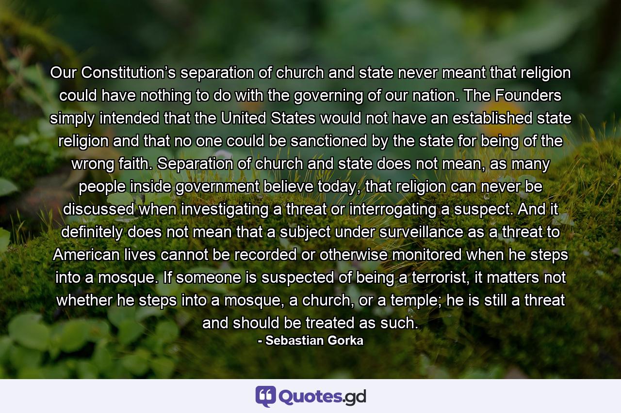 Our Constitution’s separation of church and state never meant that religion could have nothing to do with the governing of our nation. The Founders simply intended that the United States would not have an established state religion and that no one could be sanctioned by the state for being of the wrong faith. Separation of church and state does not mean, as many people inside government believe today, that religion can never be discussed when investigating a threat or interrogating a suspect. And it definitely does not mean that a subject under surveillance as a threat to American lives cannot be recorded or otherwise monitored when he steps into a mosque. If someone is suspected of being a terrorist, it matters not whether he steps into a mosque, a church, or a temple; he is still a threat and should be treated as such. - Quote by Sebastian Gorka