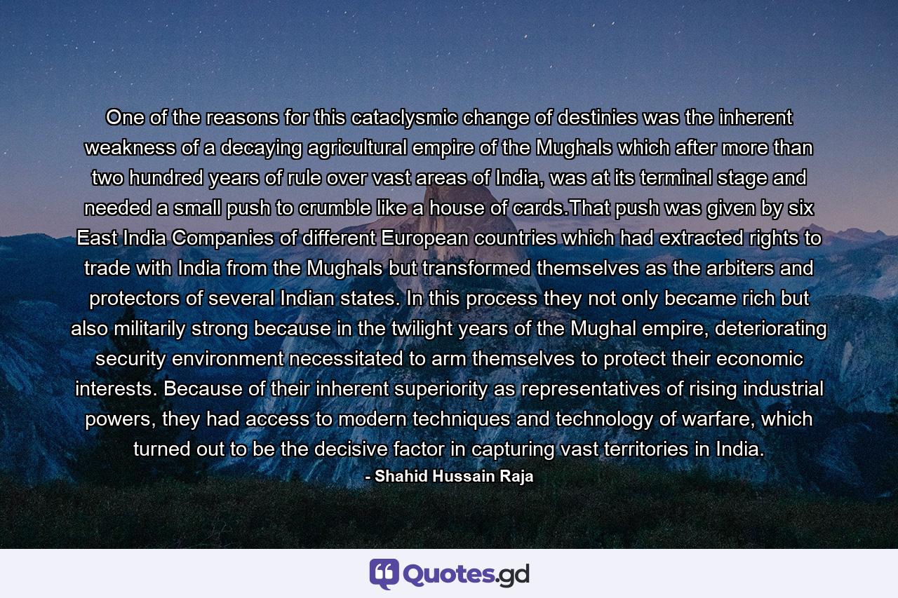 One of the reasons for this cataclysmic change of destinies was the inherent weakness of a decaying agricultural empire of the Mughals which after more than two hundred years of rule over vast areas of India, was at its terminal stage and needed a small push to crumble like a house of cards.That push was given by six East India Companies of different European countries which had extracted rights to trade with India from the Mughals but transformed themselves as the arbiters and protectors of several Indian states. In this process they not only became rich but also militarily strong because in the twilight years of the Mughal empire, deteriorating security environment necessitated to arm themselves to protect their economic interests. Because of their inherent superiority as representatives of rising industrial powers, they had access to modern techniques and technology of warfare, which turned out to be the decisive factor in capturing vast territories in India. - Quote by Shahid Hussain Raja