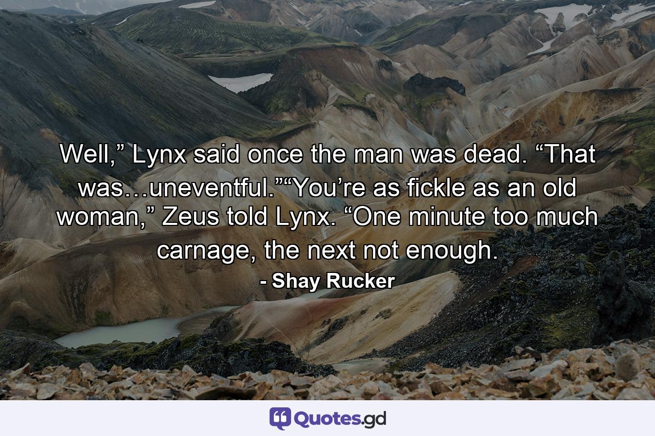 Well,” Lynx said once the man was dead. “That was…uneventful.”“You’re as fickle as an old woman,” Zeus told Lynx. “One minute too much carnage, the next not enough. - Quote by Shay Rucker