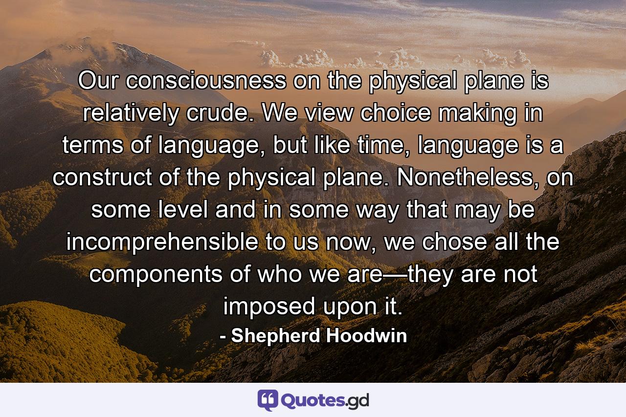 Our consciousness on the physical plane is relatively crude. We view choice making in terms of language, but like time, language is a construct of the physical plane. Nonetheless, on some level and in some way that may be incomprehensible to us now, we chose all the components of who we are—they are not imposed upon it. - Quote by Shepherd Hoodwin