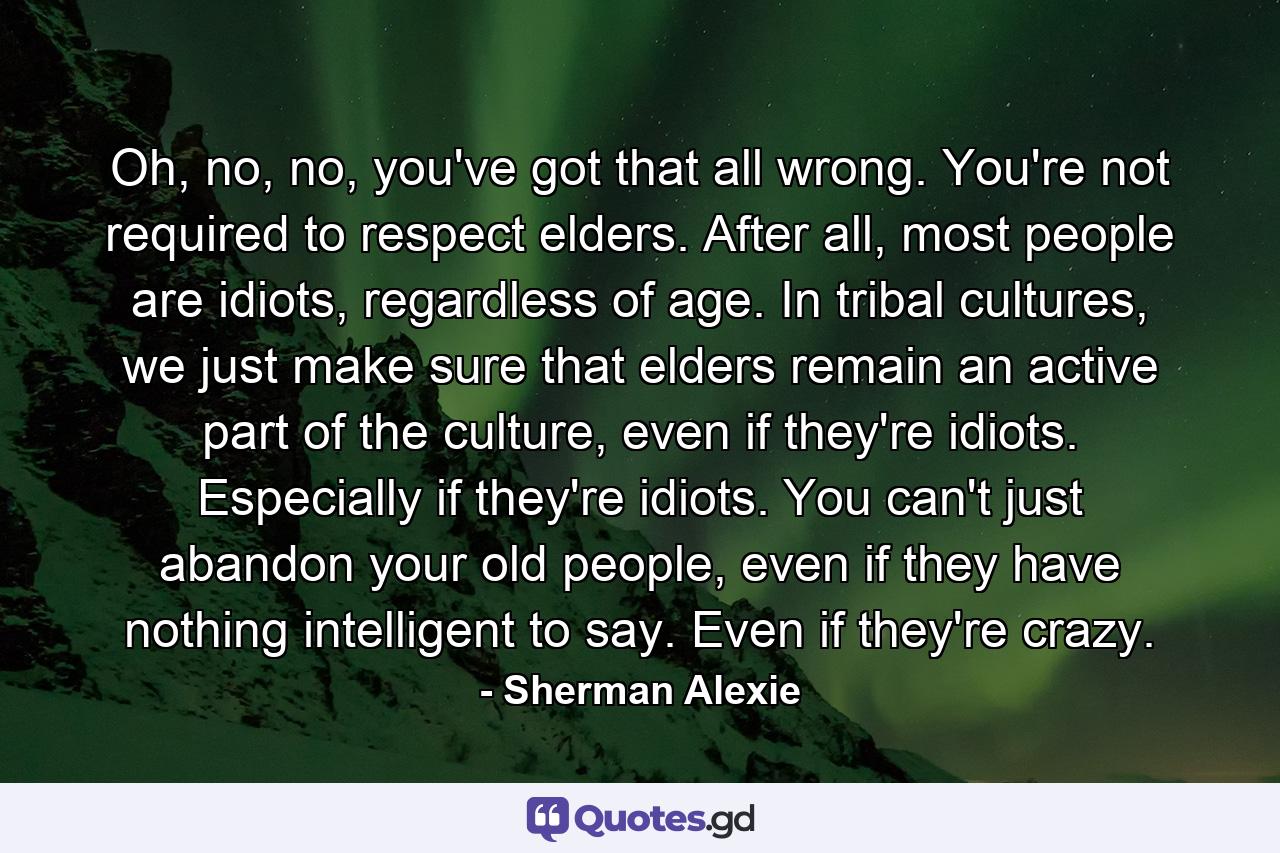 Oh, no, no, you've got that all wrong. You're not required to respect elders. After all, most people are idiots, regardless of age. In tribal cultures, we just make sure that elders remain an active part of the culture, even if they're idiots. Especially if they're idiots. You can't just abandon your old people, even if they have nothing intelligent to say. Even if they're crazy. - Quote by Sherman Alexie