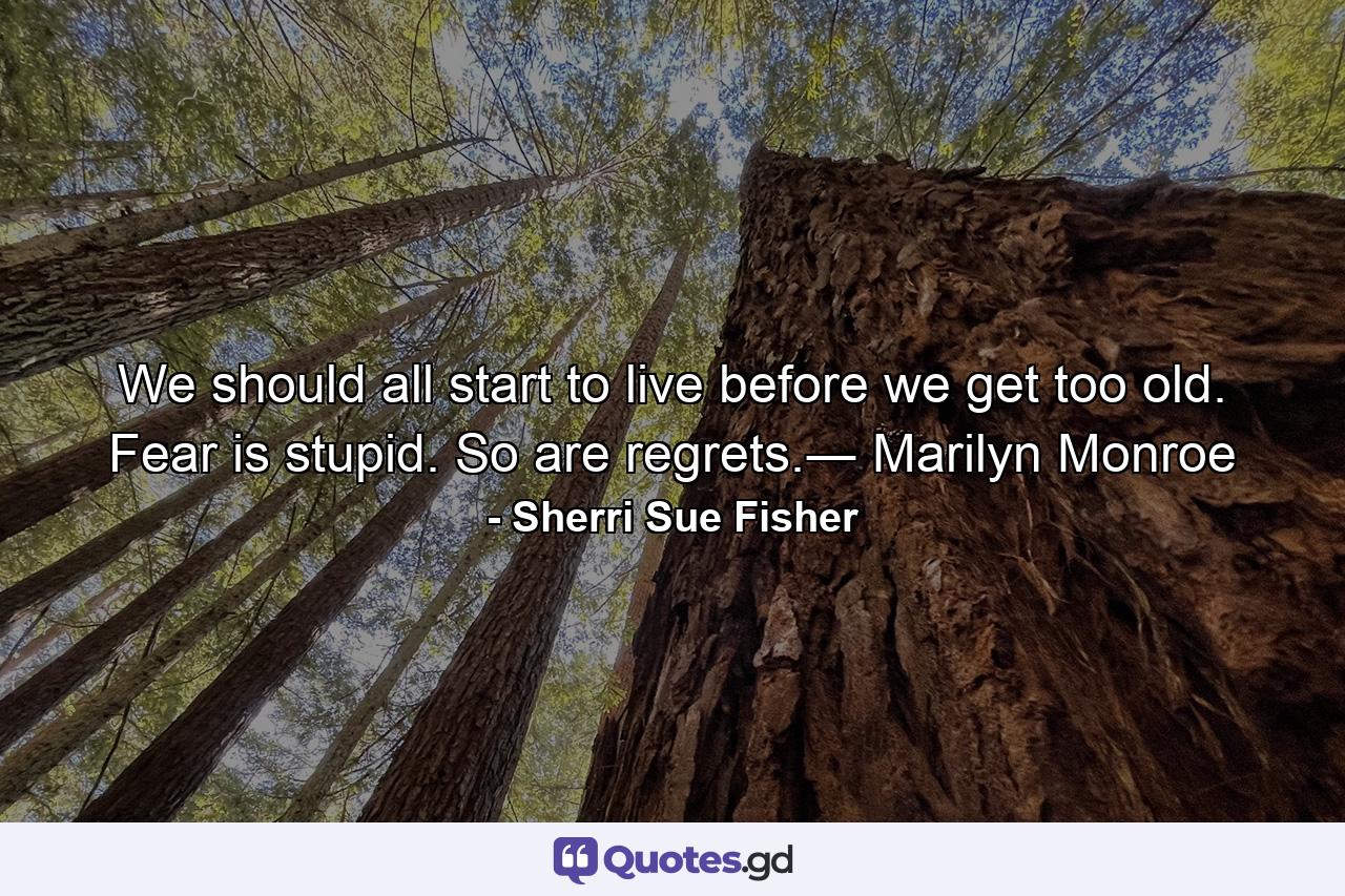 We should all start to live before we get too old. Fear is stupid. So are regrets.― Marilyn Monroe - Quote by Sherri Sue Fisher