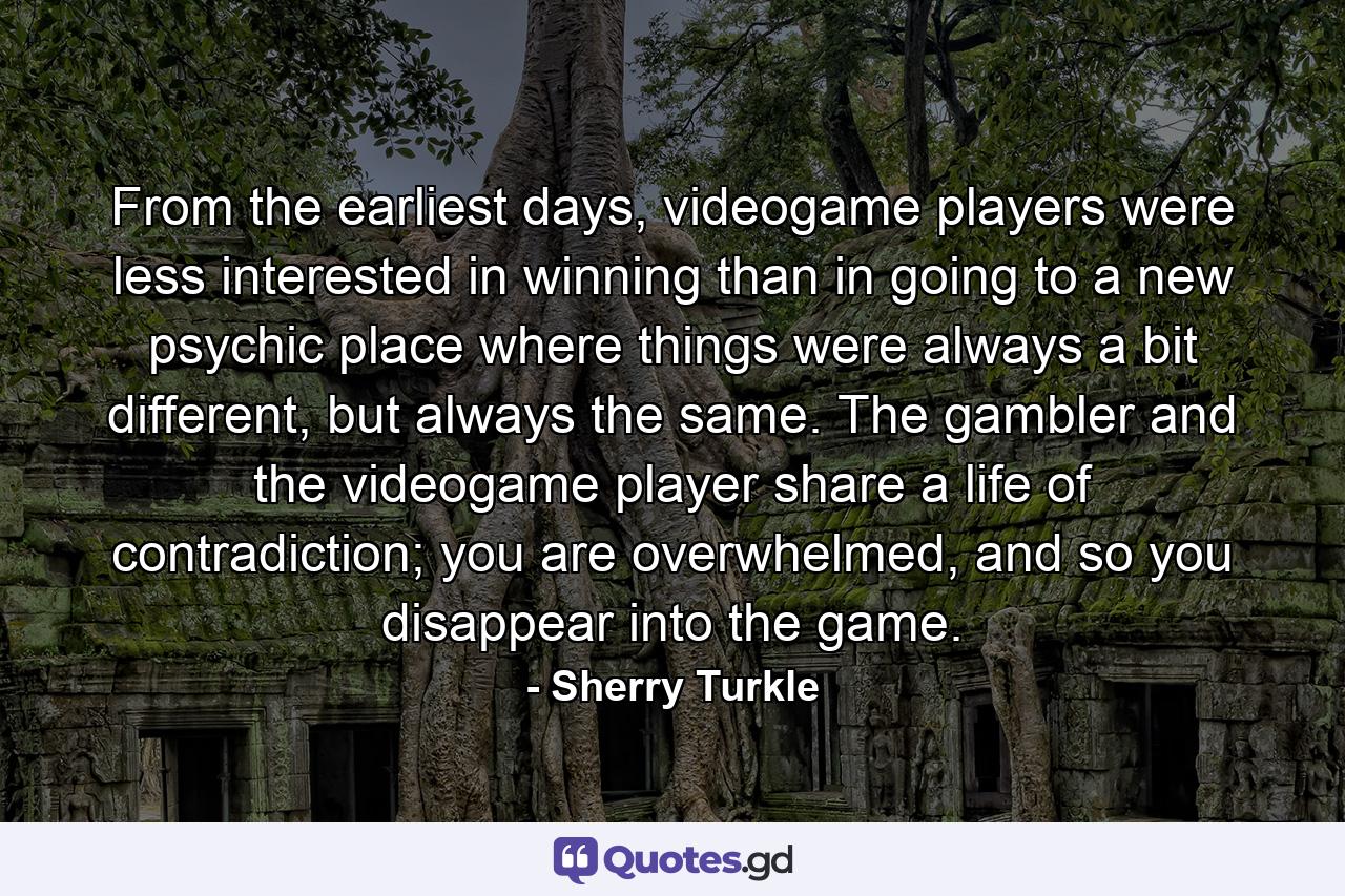 From the earliest days, videogame players were less interested in winning than in going to a new psychic place where things were always a bit different, but always the same. The gambler and the videogame player share a life of contradiction; you are overwhelmed, and so you disappear into the game. - Quote by Sherry Turkle