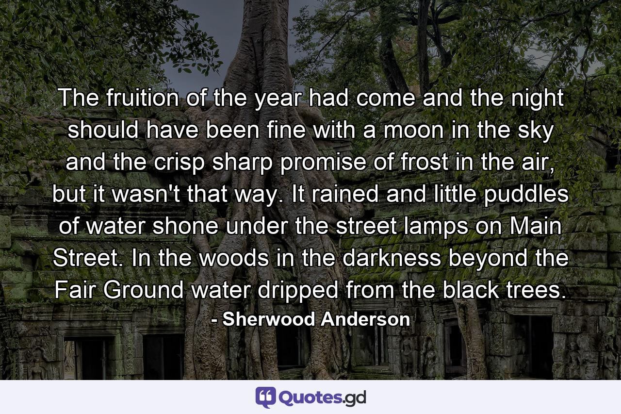 The fruition of the year had come and the night should have been fine with a moon in the sky and the crisp sharp promise of frost in the air, but it wasn't that way. It rained and little puddles of water shone under the street lamps on Main Street. In the woods in the darkness beyond the Fair Ground water dripped from the black trees. - Quote by Sherwood Anderson