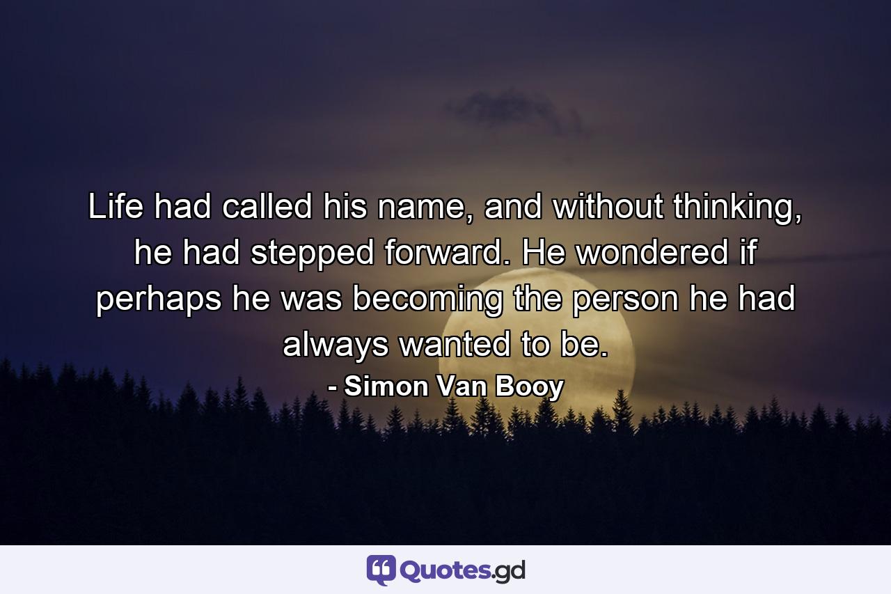 Life had called his name, and without thinking, he had stepped forward. He wondered if perhaps he was becoming the person he had always wanted to be. - Quote by Simon Van Booy