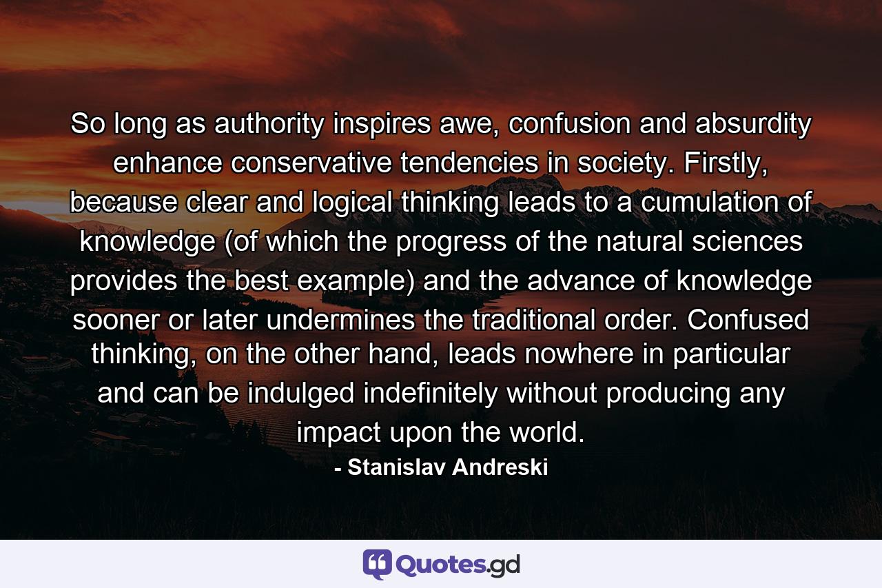 So long as authority inspires awe, confusion and absurdity enhance conservative tendencies in society. Firstly, because clear and logical thinking leads to a cumulation of knowledge (of which the progress of the natural sciences provides the best example) and the advance of knowledge sooner or later undermines the traditional order. Confused thinking, on the other hand, leads nowhere in particular and can be indulged indefinitely without producing any impact upon the world. - Quote by Stanislav Andreski