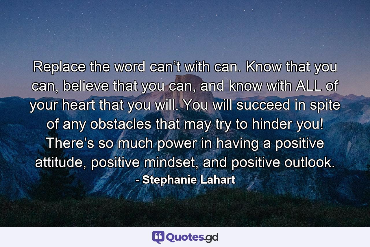 Replace the word can’t with can. Know that you can, believe that you can, and know with ALL of your heart that you will. You will succeed in spite of any obstacles that may try to hinder you! There’s so much power in having a positive attitude, positive mindset, and positive outlook. - Quote by Stephanie Lahart