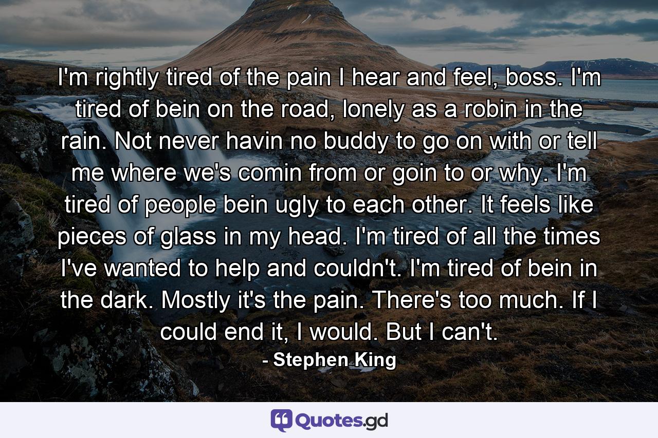 I'm rightly tired of the pain I hear and feel, boss. I'm tired of bein on the road, lonely as a robin in the rain. Not never havin no buddy to go on with or tell me where we's comin from or goin to or why. I'm tired of people bein ugly to each other. It feels like pieces of glass in my head. I'm tired of all the times I've wanted to help and couldn't. I'm tired of bein in the dark. Mostly it's the pain. There's too much. If I could end it, I would. But I can't. - Quote by Stephen King