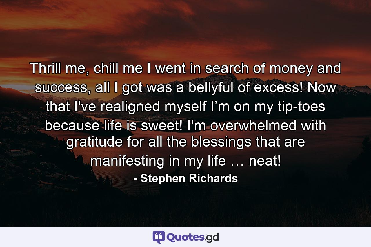 Thrill me, chill me I went in search of money and success, all I got was a bellyful of excess! Now that I've realigned myself I’m on my tip-toes because life is sweet! I'm overwhelmed with gratitude for all the blessings that are manifesting in my life … neat! - Quote by Stephen Richards