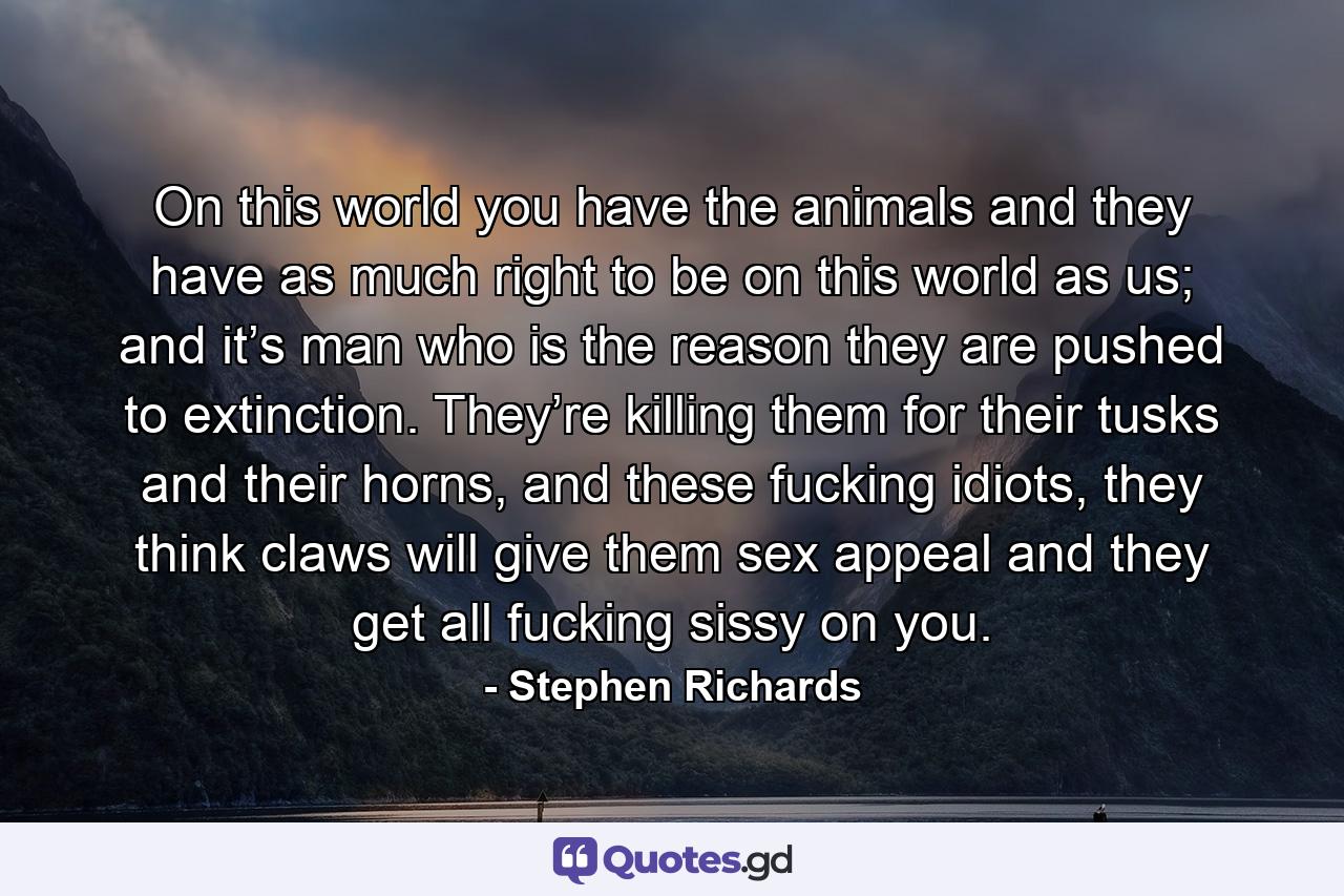 On this world you have the animals and they have as much right to be on this world as us; and it’s man who is the reason they are pushed to extinction. They’re killing them for their tusks and their horns, and these fucking idiots, they think claws will give them sex appeal and they get all fucking sissy on you. - Quote by Stephen Richards