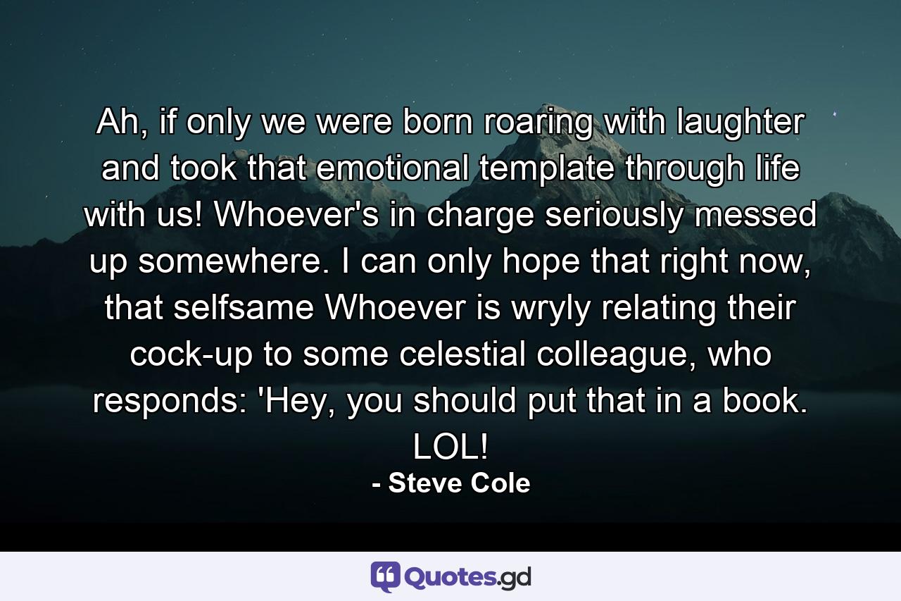 Ah, if only we were born roaring with laughter and took that emotional template through life with us! Whoever's in charge seriously messed up somewhere. I can only hope that right now, that selfsame Whoever is wryly relating their cock-up to some celestial colleague, who responds: 'Hey, you should put that in a book. LOL! - Quote by Steve Cole