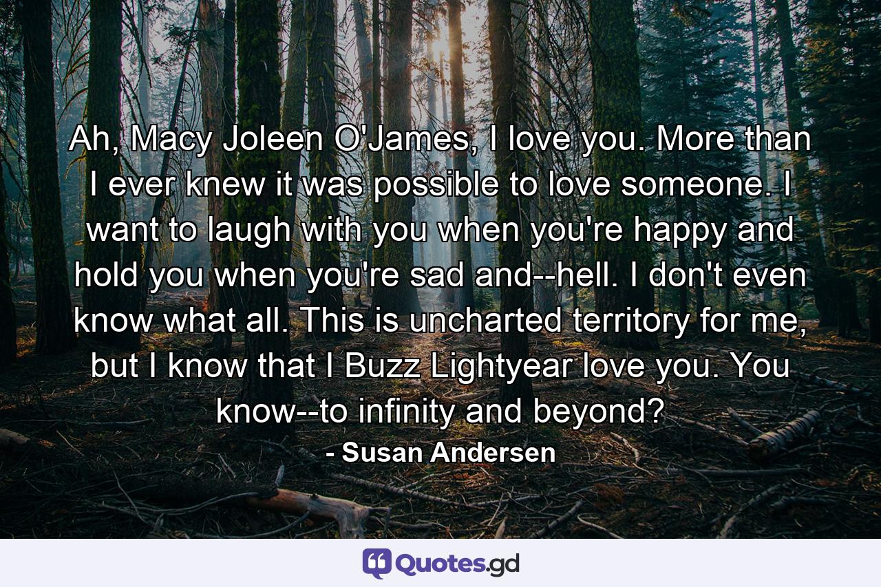 Ah, Macy Joleen O'James, I love you. More than I ever knew it was possible to love someone. I want to laugh with you when you're happy and hold you when you're sad and--hell. I don't even know what all. This is uncharted territory for me, but I know that I Buzz Lightyear love you. You know--to infinity and beyond? - Quote by Susan Andersen