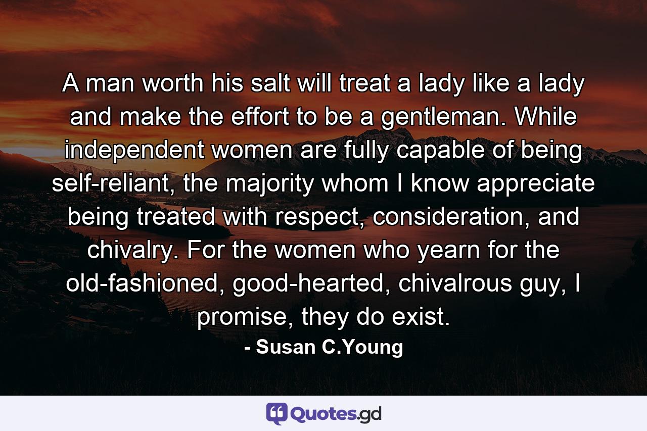 A man worth his salt will treat a lady like a lady and make the effort to be a gentleman. While independent women are fully capable of being self-reliant, the majority whom I know appreciate being treated with respect, consideration, and chivalry. For the women who yearn for the old-fashioned, good-hearted, chivalrous guy, I promise, they do exist. - Quote by Susan C.Young