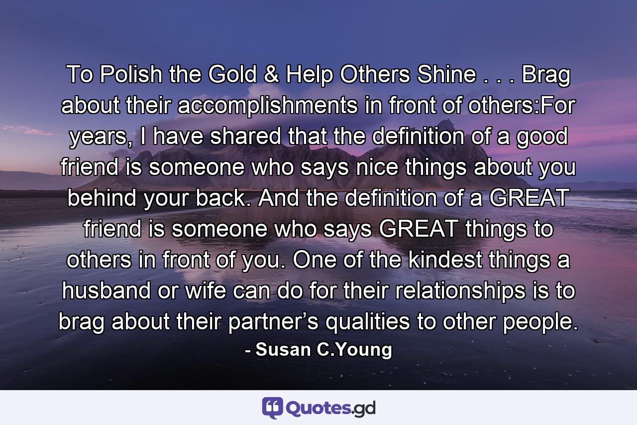 To Polish the Gold & Help Others Shine . . . Brag about their accomplishments in front of others:For years, I have shared that the definition of a good friend is someone who says nice things about you behind your back. And the definition of a GREAT friend is someone who says GREAT things to others in front of you. One of the kindest things a husband or wife can do for their relationships is to brag about their partner’s qualities to other people. - Quote by Susan C.Young