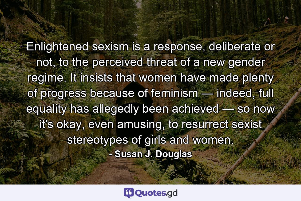 Enlightened sexism is a response, deliberate or not, to the perceived threat of a new gender regime. It insists that women have made plenty of progress because of feminism — indeed, full equality has allegedly been achieved — so now it’s okay, even amusing, to resurrect sexist stereotypes of girls and women. - Quote by Susan J. Douglas