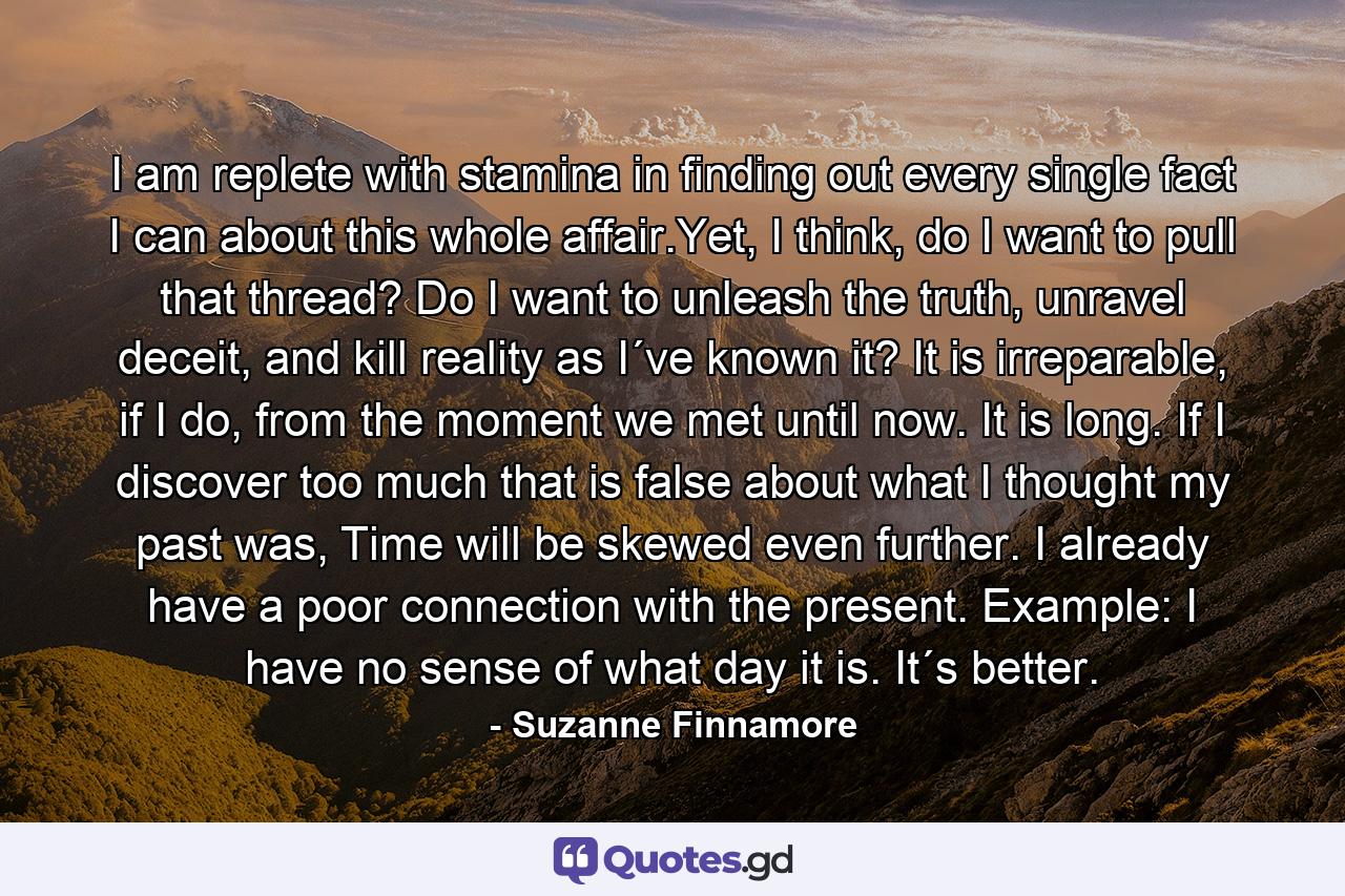 I am replete with stamina in finding out every single fact I can about this whole affair.Yet, I think, do I want to pull that thread? Do I want to unleash the truth, unravel deceit, and kill reality as I´ve known it? It is irreparable, if I do, from the moment we met until now. It is long. If I discover too much that is false about what I thought my past was, Time will be skewed even further. I already have a poor connection with the present. Example: I have no sense of what day it is. It´s better. - Quote by Suzanne Finnamore