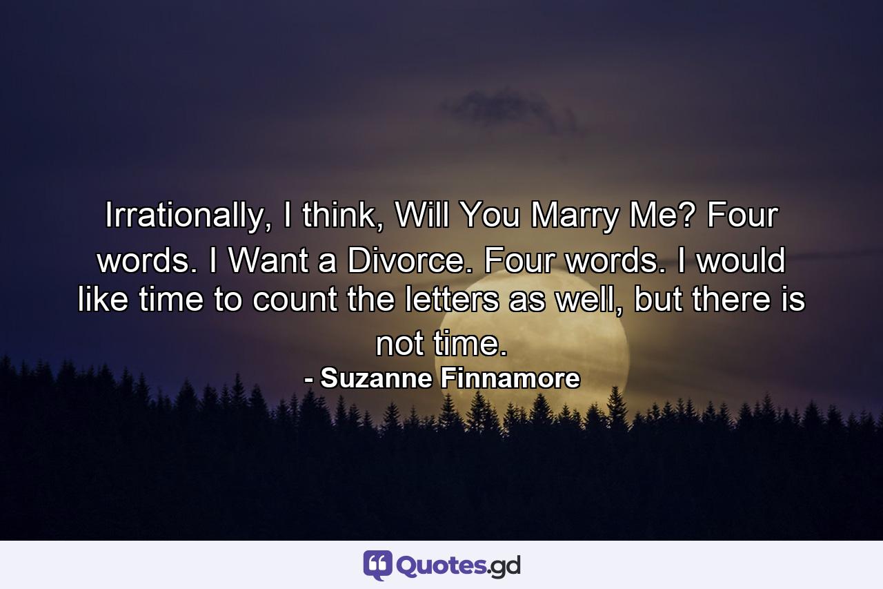 Irrationally, I think, Will You Marry Me? Four words. I Want a Divorce. Four words. I would like time to count the letters as well, but there is not time. - Quote by Suzanne Finnamore