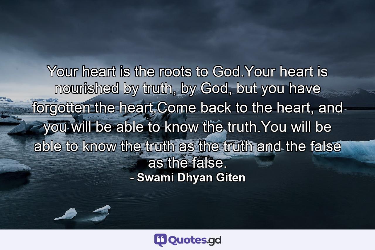 Your heart is the roots to God.Your heart is nourished by truth, by God, but you have forgotten the heart.Come back to the heart, and you will be able to know the truth.You will be able to know the truth as the truth and the false as the false. - Quote by Swami Dhyan Giten