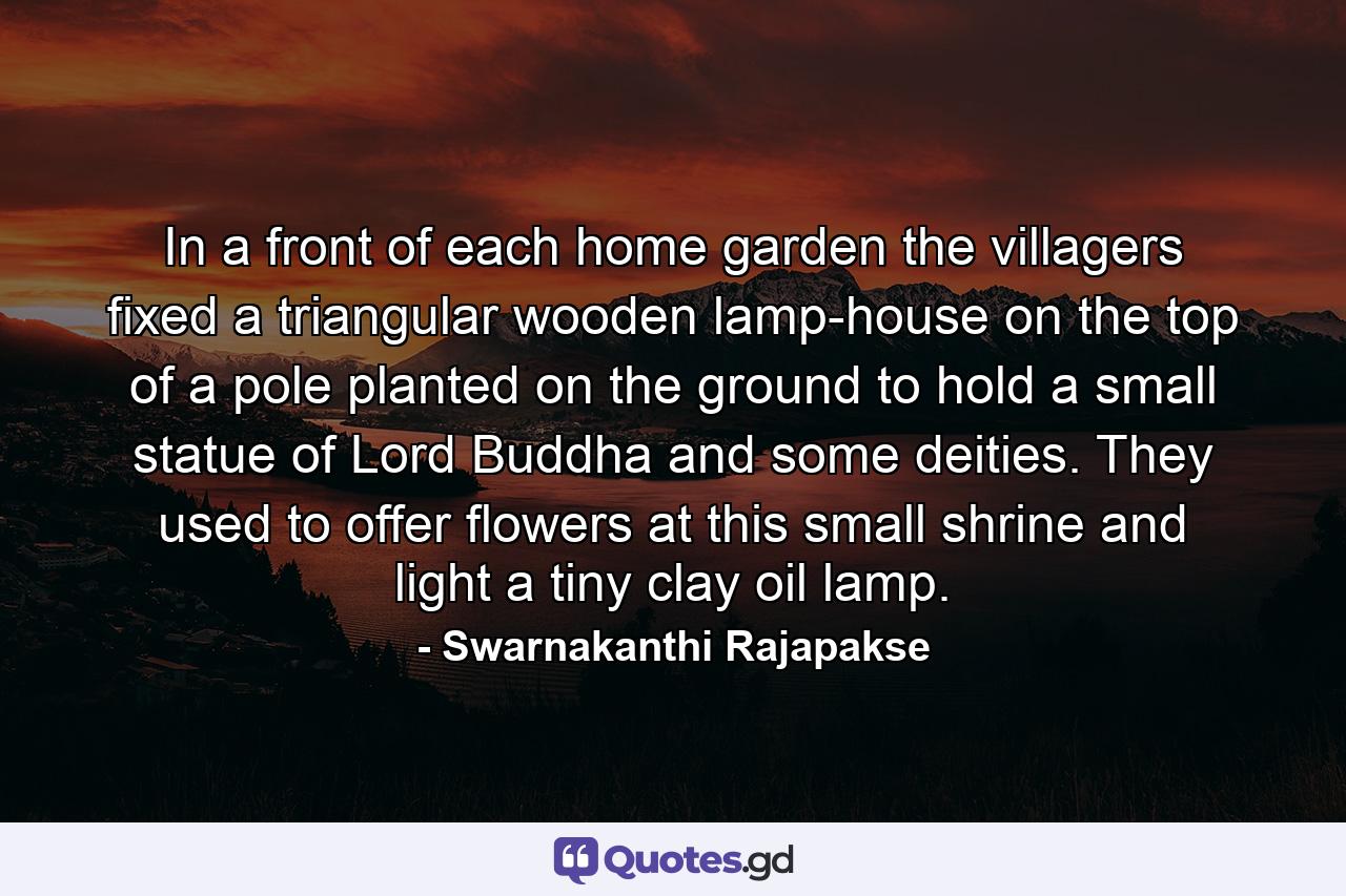 In a front of each home garden the villagers fixed a triangular wooden lamp-house on the top of a pole planted on the ground to hold a small statue of Lord Buddha and some deities. They used to offer flowers at this small shrine and light a tiny clay oil lamp. - Quote by Swarnakanthi Rajapakse