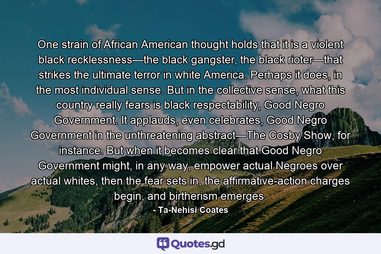 One strain of African American thought holds that it is a violent black recklessness—the black gangster, the black rioter—that strikes the ultimate terror in white America. Perhaps it does, in the most individual sense. But in the collective sense, what this country really fears is black respectability, Good Negro Government. It applauds, even celebrates, Good Negro Government in the unthreatening abstract—The Cosby Show, for instance. But when it becomes clear that Good Negro Government might, in any way, empower actual Negroes over actual whites, then the fear sets in, the affirmative-action charges begin, and birtherism emerges. - Quote by Ta-Nehisi Coates